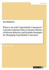 What to Do with Unprofitable Customers? Customer Lifetime Value, Customer Metrics of Adverse Behavior, and Feasible Strategies for Managing Unprofitab