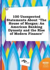 100 Unexpected Statements about the House of Morgan: An American Banking Dynasty and the Rise of Modern Finance