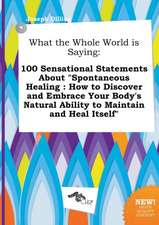 What the Whole World Is Saying: 100 Sensational Statements about Spontaneous Healing: How to Discover and Embrace Your Body's Natural Ability to Main