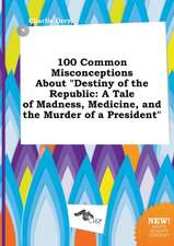 100 Common Misconceptions about Destiny of the Republic: A Tale of Madness, Medicine, and the Murder of a President