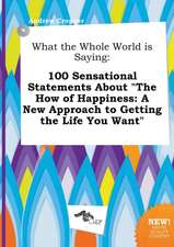 What the Whole World Is Saying: 100 Sensational Statements about the How of Happiness: A New Approach to Getting the Life You Want