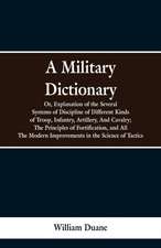 A Military Dictionary, Or, Explanation of the Several Systems of Discipline of Different Kinds of Troop,Infantry, Artillery, And Cavalry; The Principles of Fortification, and All The Modern Improvements in the Science of Tactics.