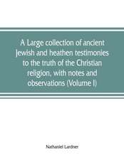 A large collection of ancient Jewish and heathen testimonies to the truth of the Christian religion, with notes and observations (Volume I)