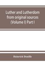 Luther and Lutherdom, from original sources (Volume I) Part I.