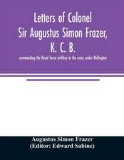 Letters of Colonel Sir Augustus Simon Frazer, K. C. B. commanding the Royal horse artillery in the army under Wellington. Written during the peninsular and Waterloo campaigns