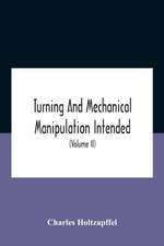 Turning And Mechanical Manipulation Intended As A Work Of General Reference And Practical Instruction On The Lathe, And The Various Mechanical Pursuits Followed By Amateurs (Volume Ii) The Principles Of Construction, Action, And Application Of Cutting Too