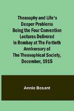 Theosophy and Life's Deeper Problems Being the Four Convention Lectures Delivered in Bombay at the Fortieth Anniversary of the Theosophical Society, December, 1915